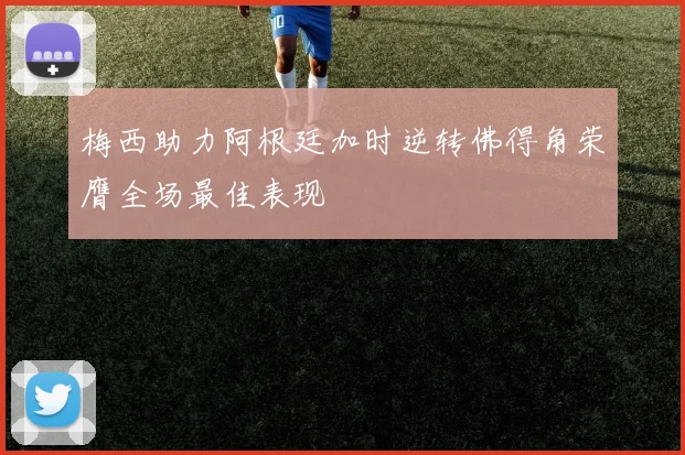 梅西助力阿根廷加时逆转佛得角荣膺全场最佳表现