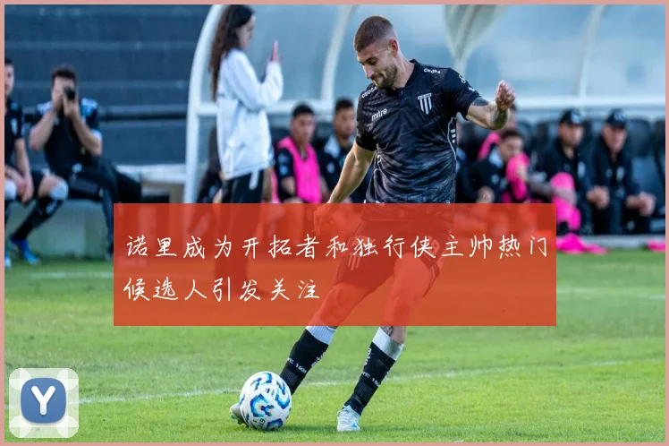 诺里成为开拓者和独行侠主帅热门候选人引发关注