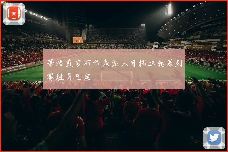 蒂格直言布伦森无人可挡这轮系列赛胜负已定