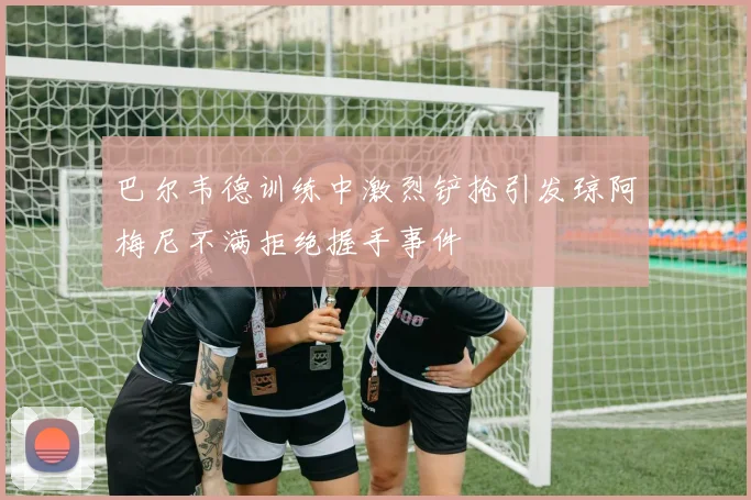 巴尔韦德训练中激烈铲抢引发琼阿梅尼不满拒绝握手事件