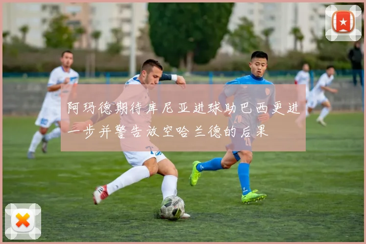 阿玛德期待库尼亚进球助巴西更进一步并警告放空哈兰德的后果
