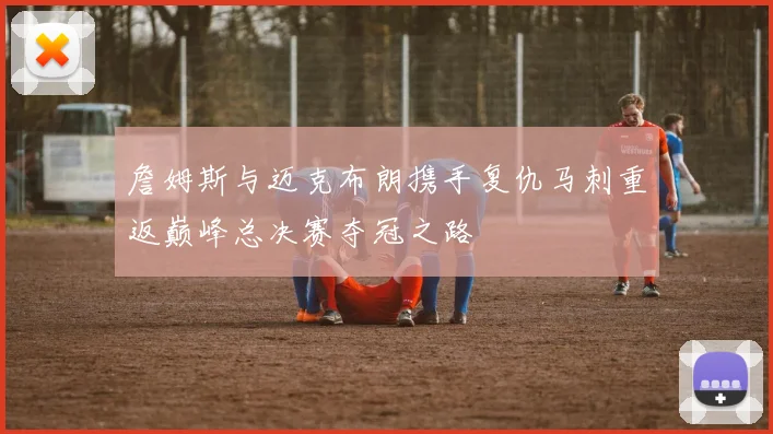 詹姆斯与迈克布朗携手复仇马刺重返巅峰总决赛夺冠之路