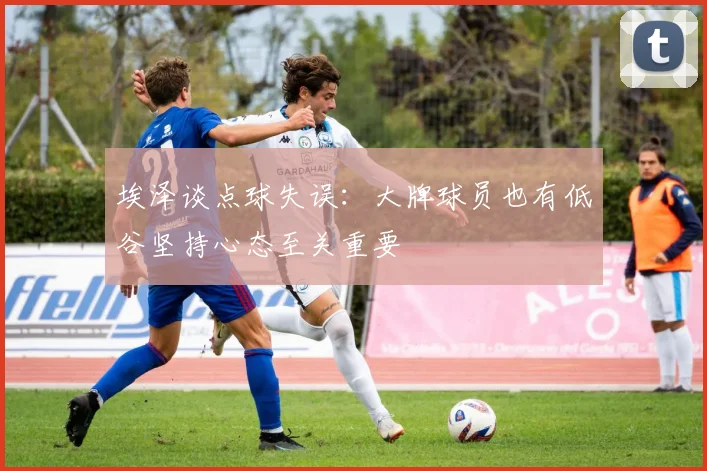 埃泽谈点球失误：大牌球员也有低谷坚持心态至关重要