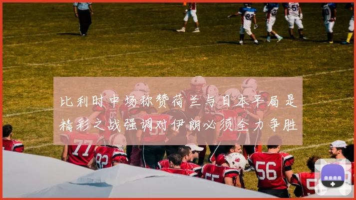 比利时中场称赞荷兰与日本平局是精彩之战强调对伊朗必须全力争胜