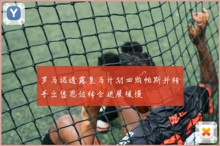 罗马诺透露皇马计划回购帕斯并转手出售恩佐转会进展缓慢