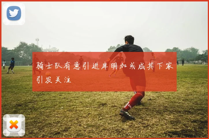 骑士队有意引进库明加或成其下家引发关注