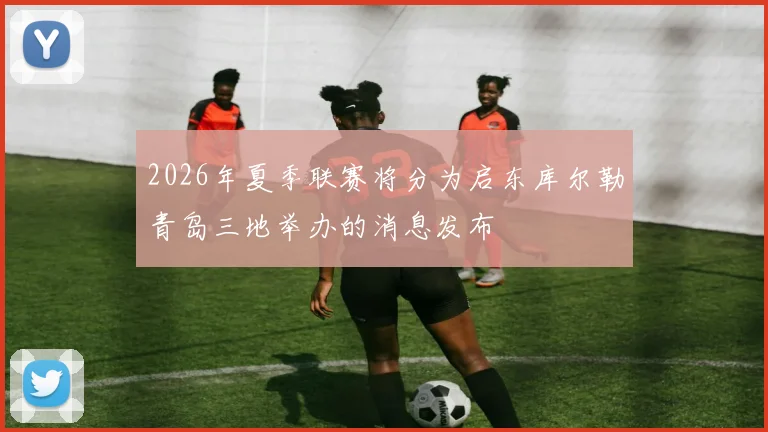 2026年夏季联赛将分为启东库尔勒青岛三地举办的消息发布