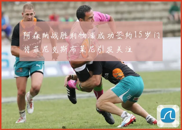 阿森纳战胜利物浦成功签约15岁门将菲尼克斯布莱尼引发关注