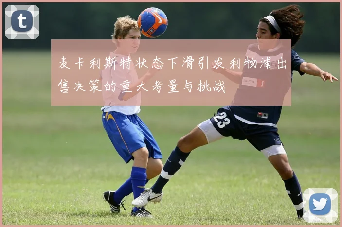 麦卡利斯特状态下滑引发利物浦出售决策的重大考量与挑战