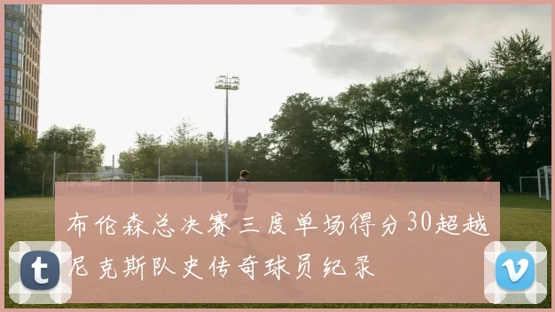 布伦森总决赛三度单场得分30超越尼克斯队史传奇球员纪录