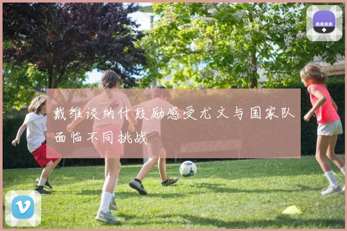 戴维谈纳什鼓励感受尤文与国家队面临不同挑战