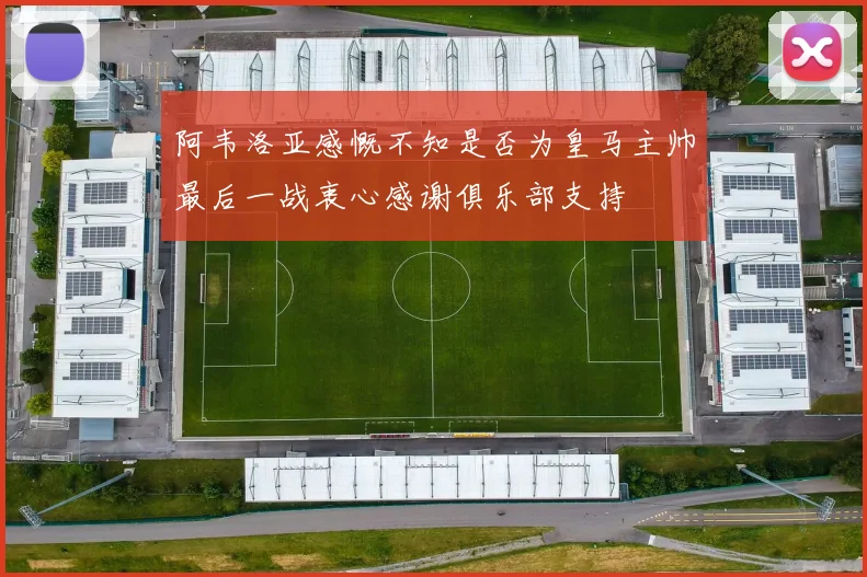 阿韦洛亚感慨不知是否为皇马主帅最后一战衷心感谢俱乐部支持