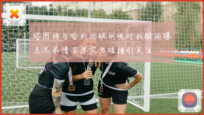 塔图姆与哈利伯顿训练对抗瞬间曝光兄弟情深厚实力碰撞引关注