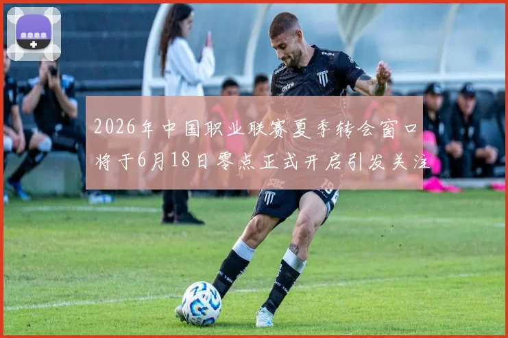 2026年中国职业联赛夏季转会窗口将于6月18日零点正式开启引发关注