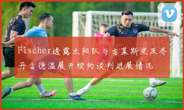 Fischer透露太阳队与吉莱斯皮及乔丹古德温展开续约谈判进展情况