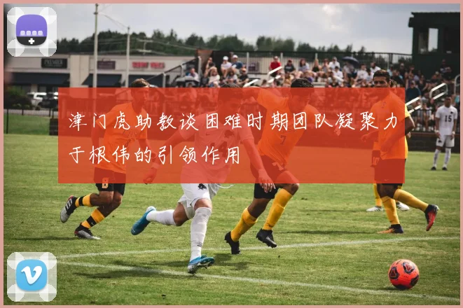 津门虎助教谈困难时期团队凝聚力于根伟的引领作用