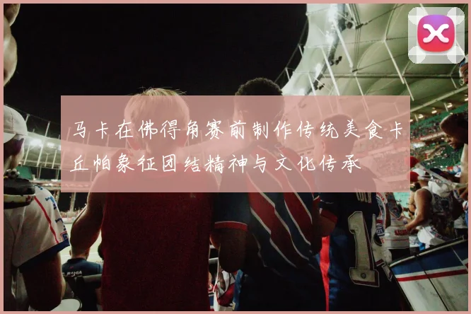 马卡在佛得角赛前制作传统美食卡丘帕象征团结精神与文化传承
