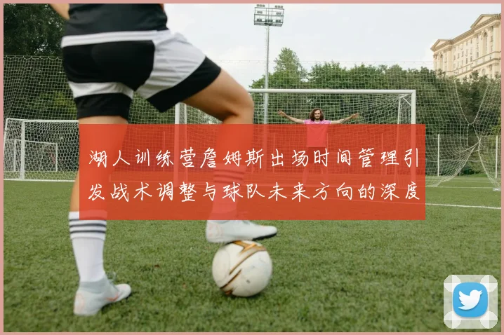 湖人训练营詹姆斯出场时间管理引发战术调整与球队未来方向的深度探讨