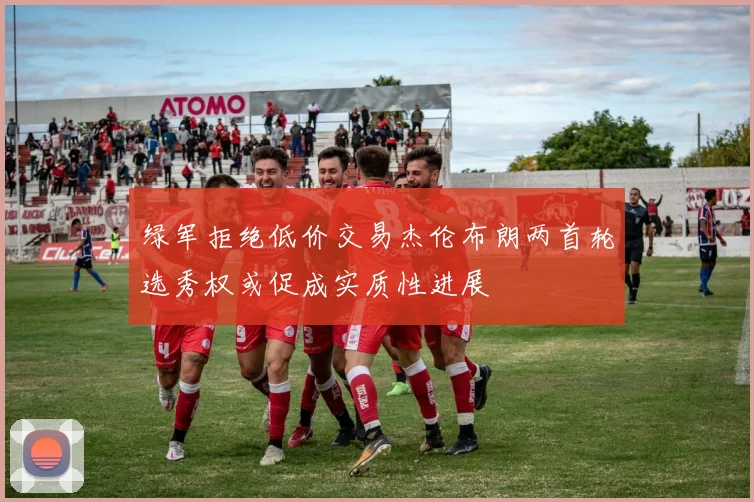 绿军拒绝低价交易杰伦布朗两首轮选秀权或促成实质性进展